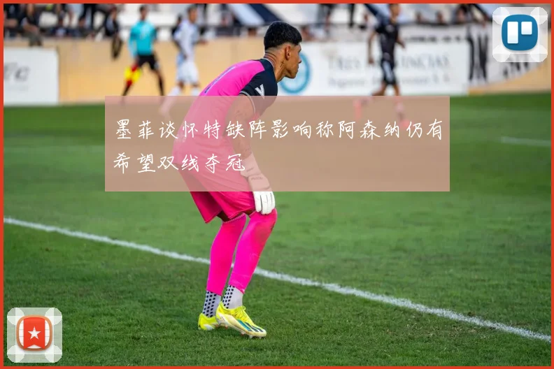 墨菲谈怀特缺阵影响称阿森纳仍有希望双线夺冠
