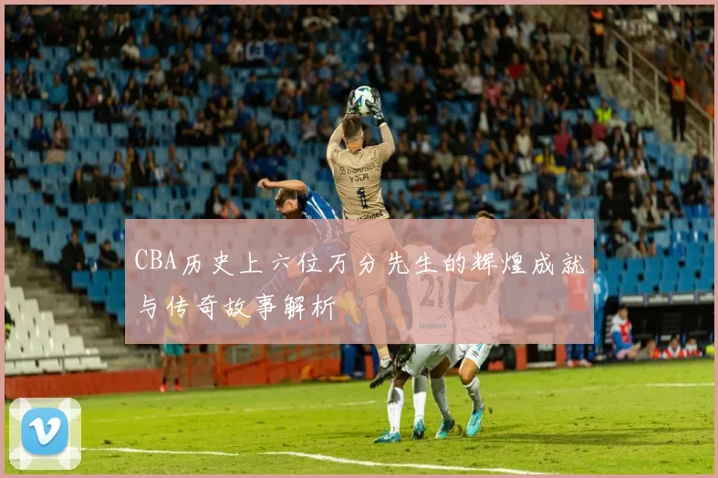 CBA历史上六位万分先生的辉煌成就与传奇故事解析