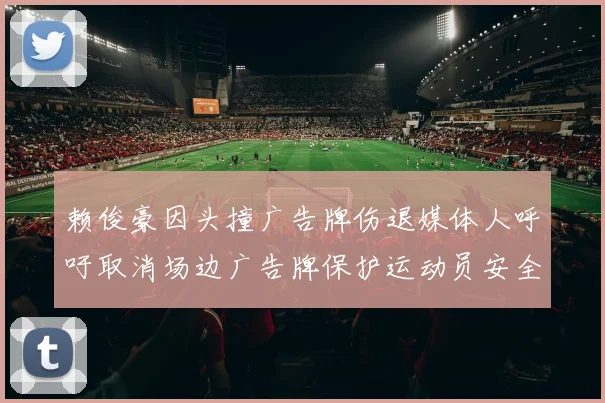 赖俊豪因头撞广告牌伤退媒体人呼吁取消场边广告牌保护运动员安全