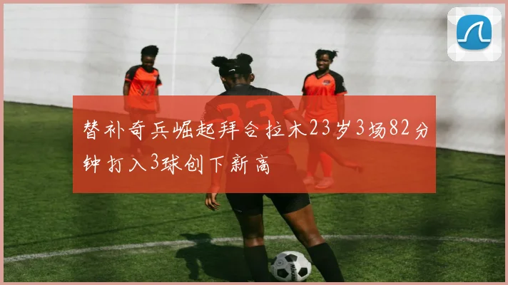 替补奇兵崛起拜合拉木23岁3场82分钟打入3球创下新高