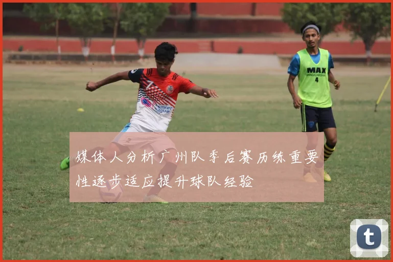 媒体人分析广州队季后赛历练重要性逐步适应提升球队经验