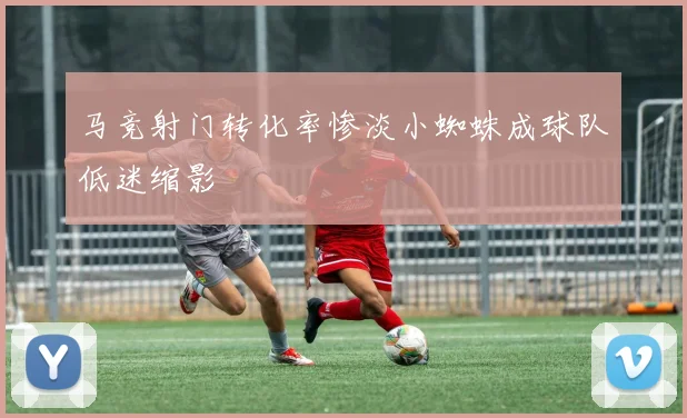 马竞射门转化率惨淡小蜘蛛成球队低迷缩影