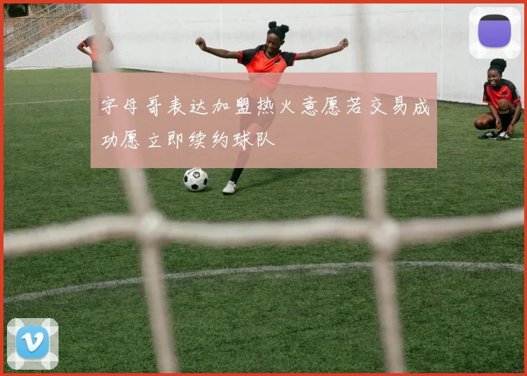 字母哥表达加盟热火意愿若交易成功愿立即续约球队
