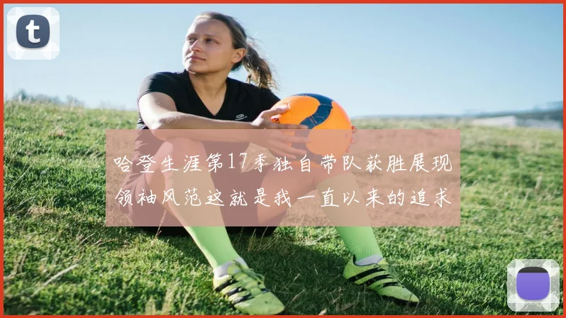 哈登生涯第17季独自带队获胜展现领袖风范这就是我一直以来的追求