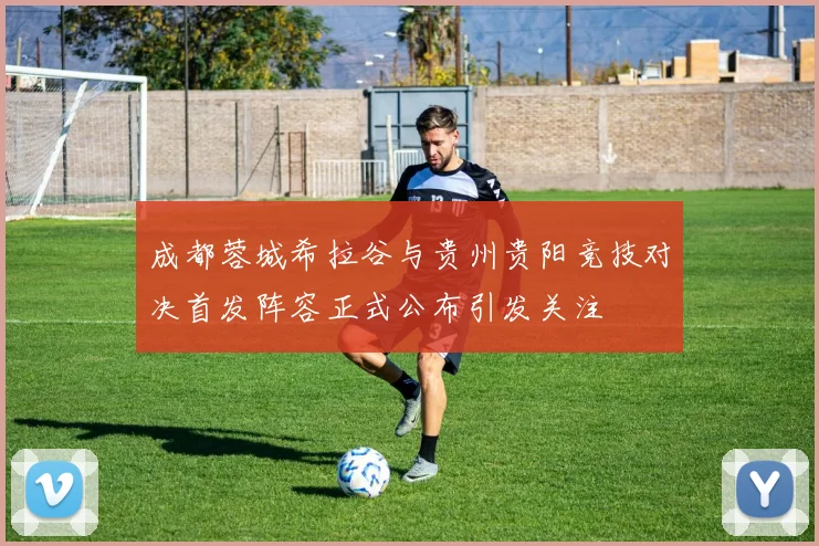 成都蓉城希拉谷与贵州贵阳竞技对决首发阵容正式公布引发关注