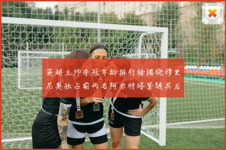 英超主帅夺冠年龄排行榜揭晓穆里尼奥独占前两名阿尔特塔紧随其后
