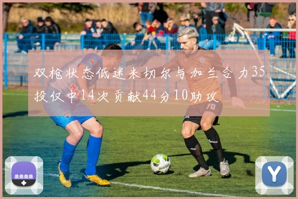 双枪状态低迷米切尔与加兰合力35投仅中14次贡献44分10助攻