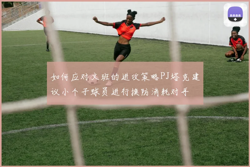 如何应对文班的进攻策略PJ塔克建议小个子球员进行换防消耗对手