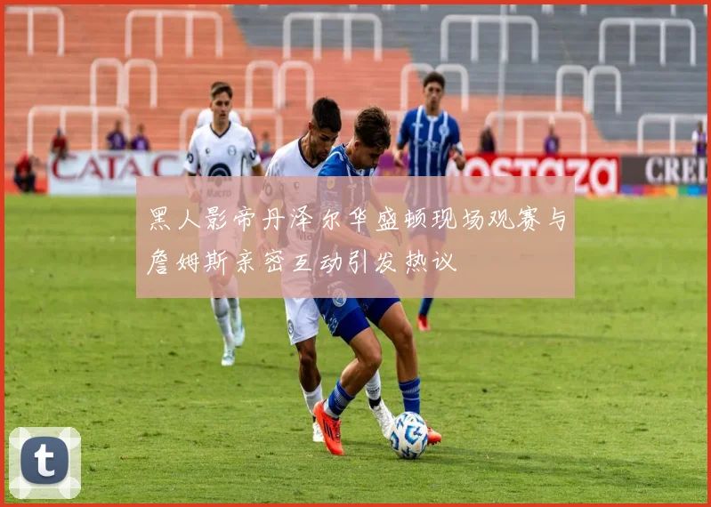 黑人影帝丹泽尔华盛顿现场观赛与詹姆斯亲密互动引发热议