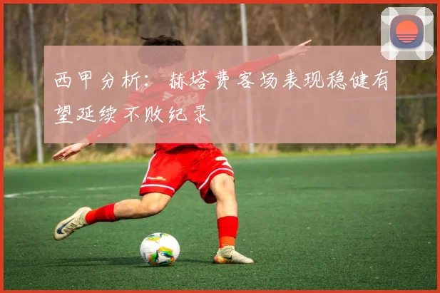 西甲分析：赫塔费客场表现稳健有望延续不败纪录