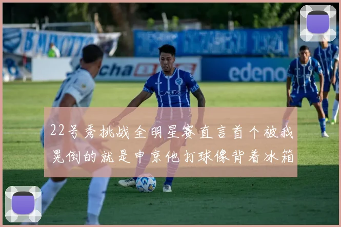 22号秀挑战全明星赛直言首个被我晃倒的就是申京他打球像背着冰箱一样笨重