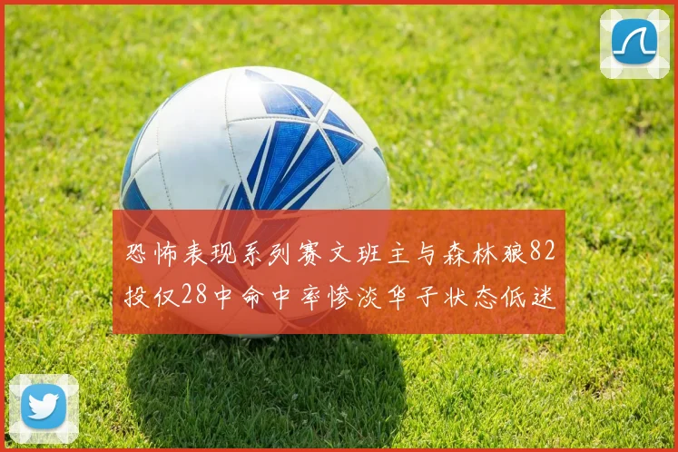 恐怖表现系列赛文班主与森林狼82投仅28中命中率惨淡华子状态低迷仅10投3中