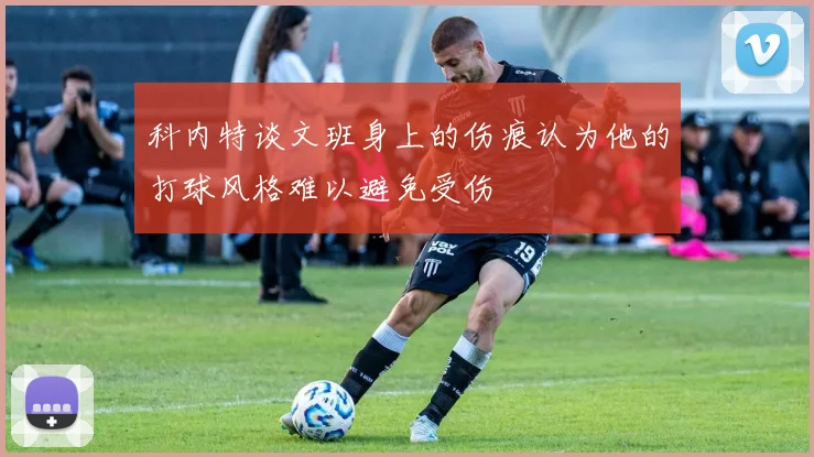 科内特谈文班身上的伤痕认为他的打球风格难以避免受伤