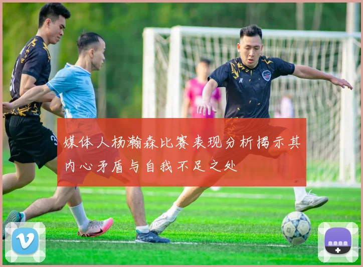 媒体人杨瀚森比赛表现分析揭示其内心矛盾与自我不足之处